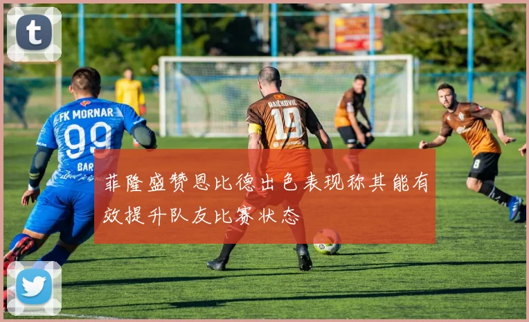 菲隆盛赞恩比德出色表现称其能有效提升队友比赛状态