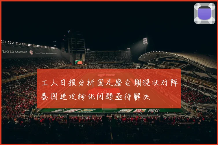 工人日报分析国足磨合期现状对阵泰国进攻转化问题亟待解决