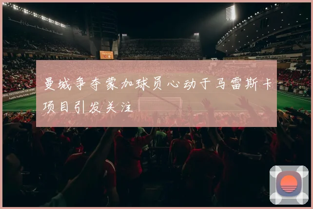 曼城争夺蒙加球员心动于马雷斯卡项目引发关注