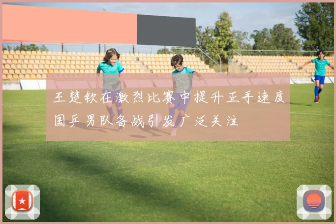 王楚钦在激烈比赛中提升正手速度国乒男队备战引发广泛关注