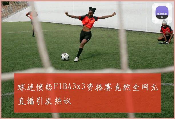 球迷愤怒FIBA3x3资格赛竟然全网无直播引发热议