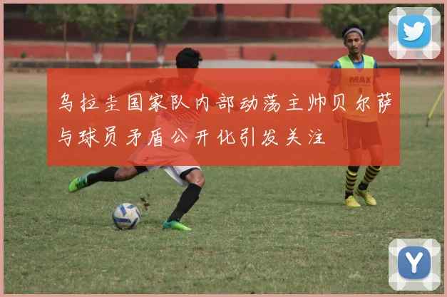乌拉圭国家队内部动荡主帅贝尔萨与球员矛盾公开化引发关注