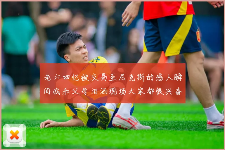 老六回忆被交易至尼克斯的感人瞬间我和父母泪洒现场大家都很兴奋