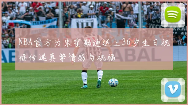 NBA官方为朱霍勒迪送上36岁生日祝福传递真挚情感与祝福