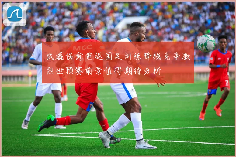 武磊伤愈重返国足训练锋线竞争激烈世预赛前景值得期待分析