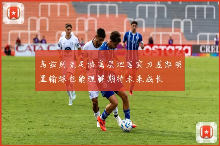 乌兹别克足协高层坦言实力差距明显输球也能理解期待未来成长