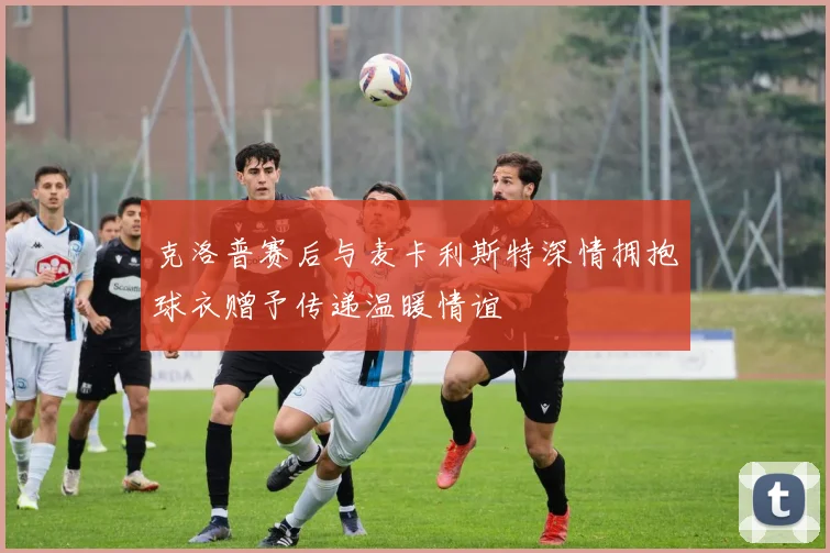 克洛普赛后与麦卡利斯特深情拥抱球衣赠予传递温暖情谊