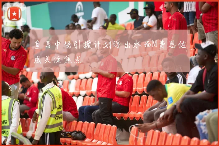 皇马中场引援计划浮出水面M费恩佐成关注焦点