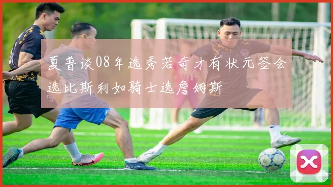 夏普谈08年选秀若奇才有状元签会选比斯利如骑士选詹姆斯