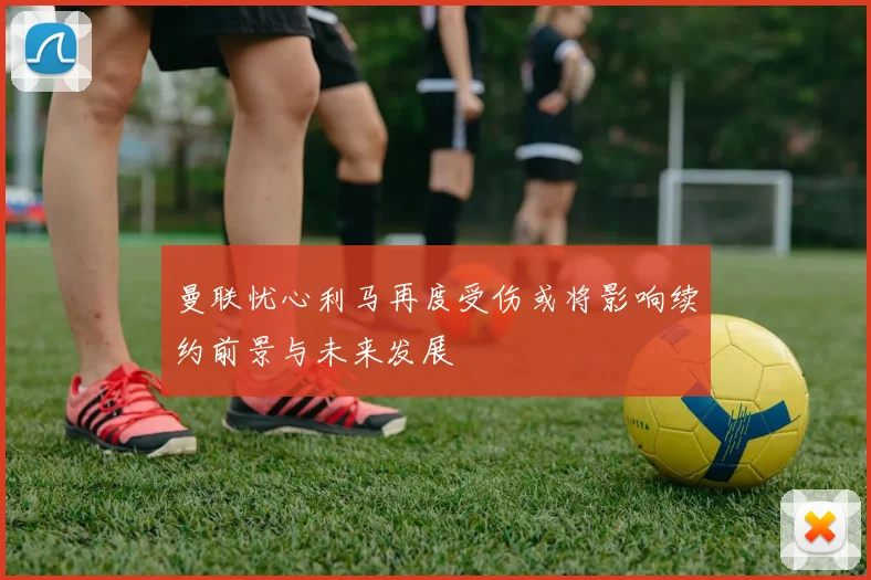 曼联忧心利马再度受伤或将影响续约前景与未来发展
