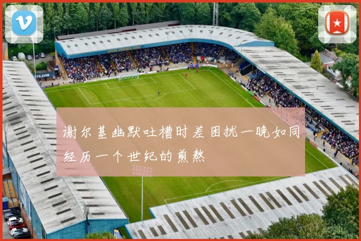 谢尔基幽默吐槽时差困扰一晚如同经历一个世纪的煎熬