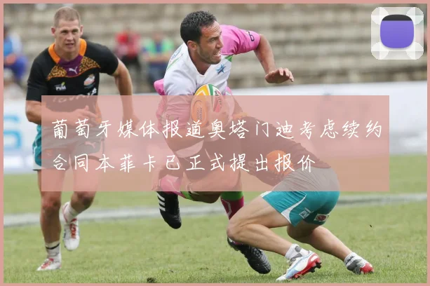 葡萄牙媒体报道奥塔门迪考虑续约合同本菲卡已正式提出报价